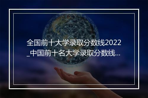全国前十大学录取分数线2022_中国前十名大学录取分数线2021