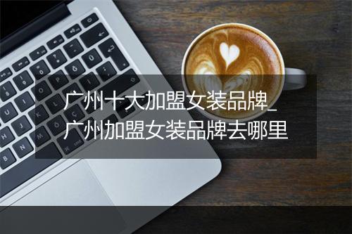 广州十大加盟女装品牌_广州加盟女装品牌去哪里