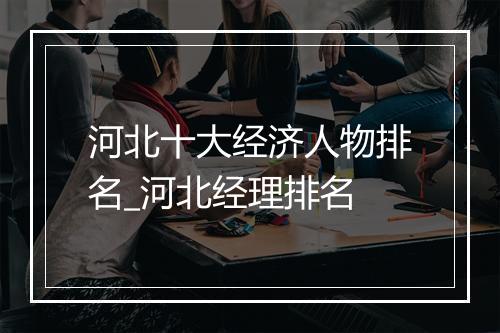 河北十大经济人物排名_河北经理排名