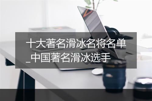 十大著名滑冰名将名单_中国著名滑冰选手