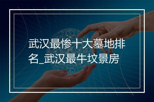 武汉最惨十大墓地排名_武汉最牛坟景房