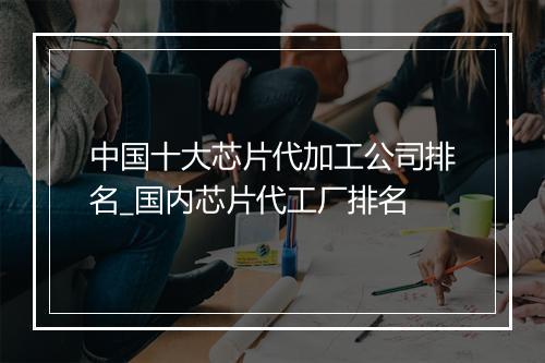 中国十大芯片代加工公司排名_国内芯片代工厂排名