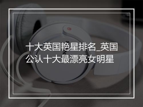 十大英国艳星排名_英国公认十大最漂亮女明星