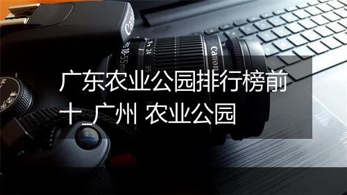广东农业公园排行榜前十_广州 农业公园