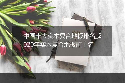 中国十大实木复合地板排名_2020年实木复合地板前十名