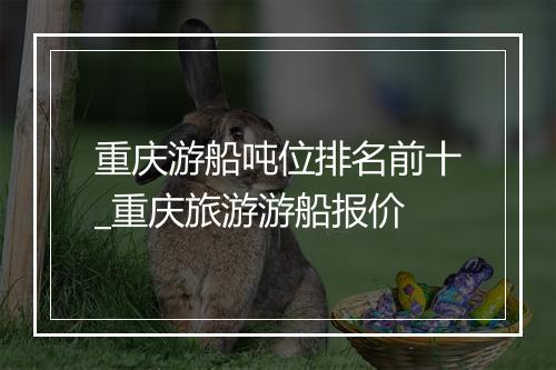 重庆游船吨位排名前十_重庆旅游游船报价