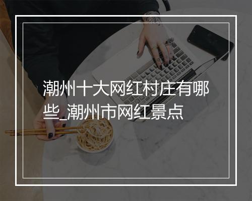 潮州十大网红村庄有哪些_潮州市网红景点