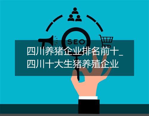 四川养猪企业排名前十_四川十大生猪养殖企业
