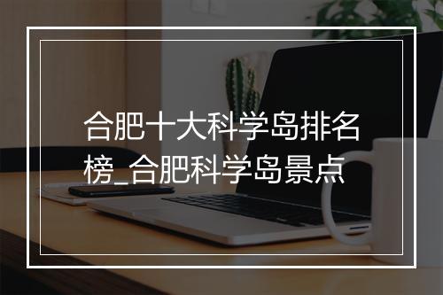 合肥十大科学岛排名榜_合肥科学岛景点