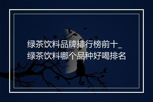 绿茶饮料品牌排行榜前十_绿茶饮料哪个品种好喝排名