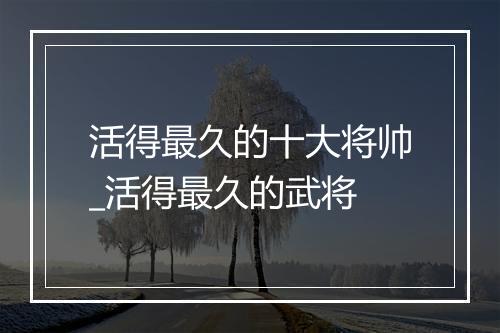 活得最久的十大将帅_活得最久的武将
