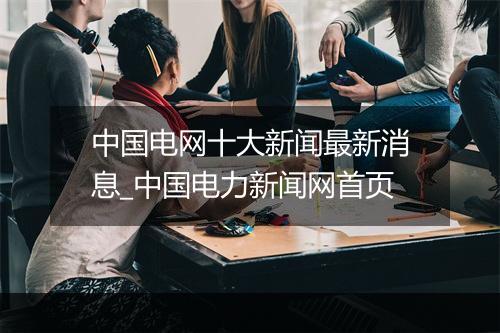 中国电网十大新闻最新消息_中国电力新闻网首页