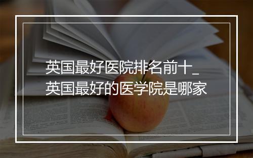 英国最好医院排名前十_英国最好的医学院是哪家